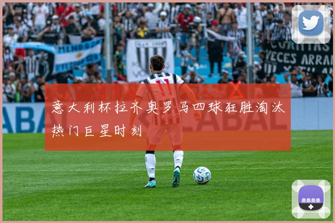 意大利杯拉齐奥罗马四球狂胜淘汰热门巨星时刻