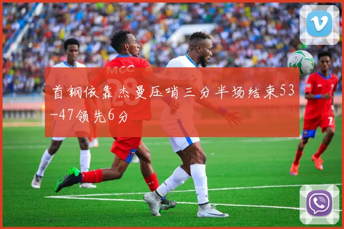首钢依靠杰曼压哨三分半场结束53-47领先6分