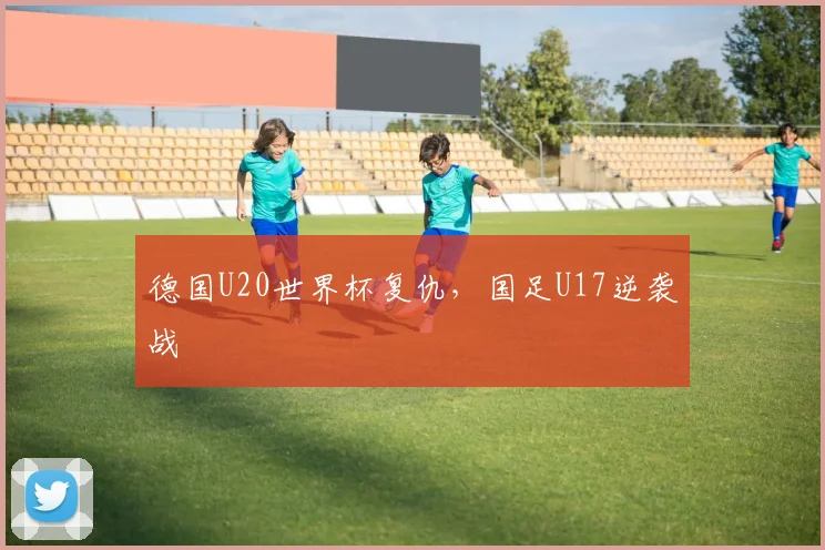 德国U20世界杯复仇，国足U17逆袭战