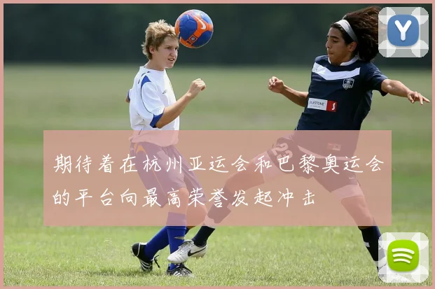 期待着在杭州亚运会和巴黎奥运会的平台向最高荣誉发起冲击