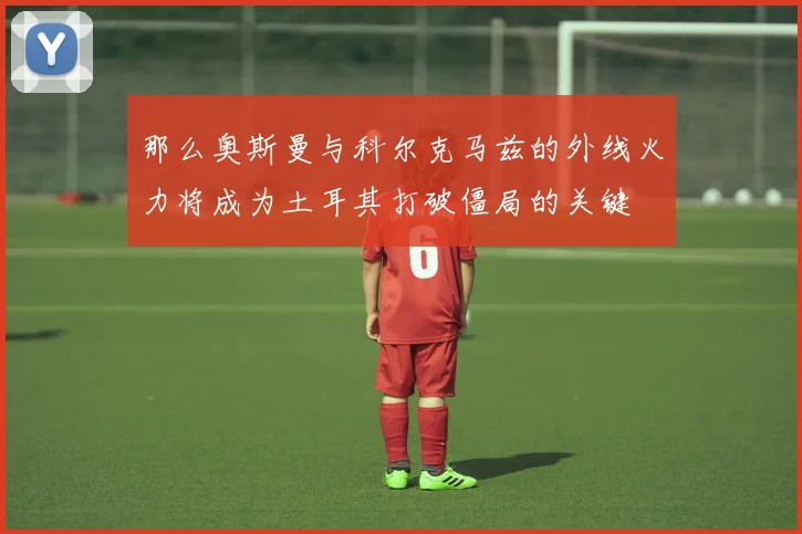 那么奥斯曼与科尔克马兹的外线火力将成为土耳其打破僵局的关键