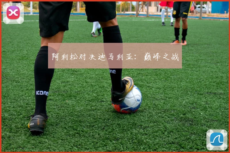 阿利松对决迪马利亚：巅峰之战