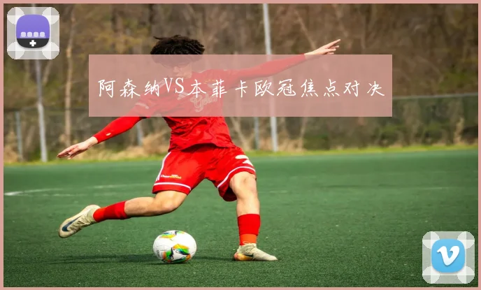 阿森纳VS本菲卡欧冠焦点对决