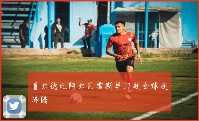 鲁尔德比阿尔瓦雷斯单刀赴会球迷沸腾