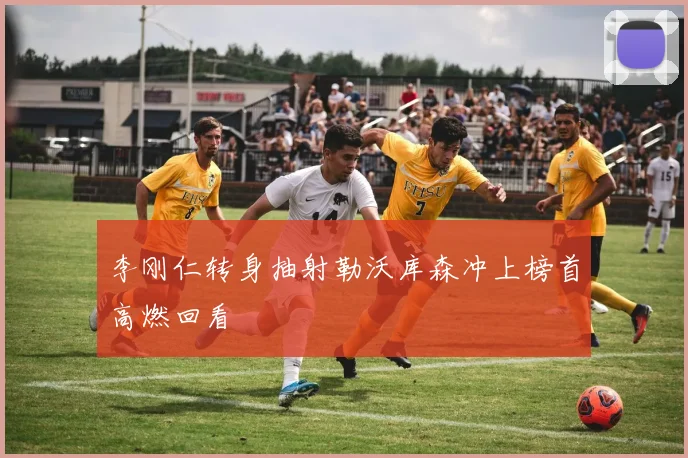 李刚仁转身抽射勒沃库森冲上榜首高燃回看