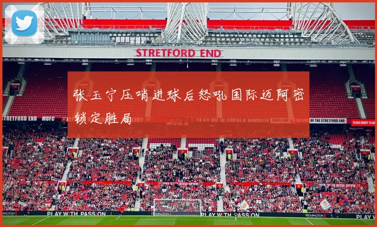 张玉宁压哨进球后怒吼国际迈阿密锁定胜局