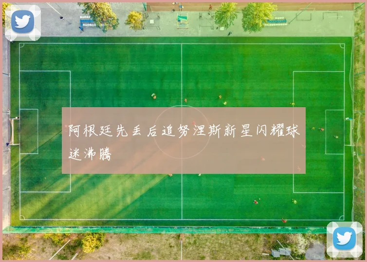 阿根廷先丢后追努涅斯新星闪耀球迷沸腾