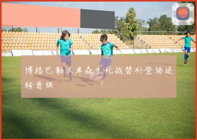 博格巴勒沃库森生死战替补登场逆转晋级