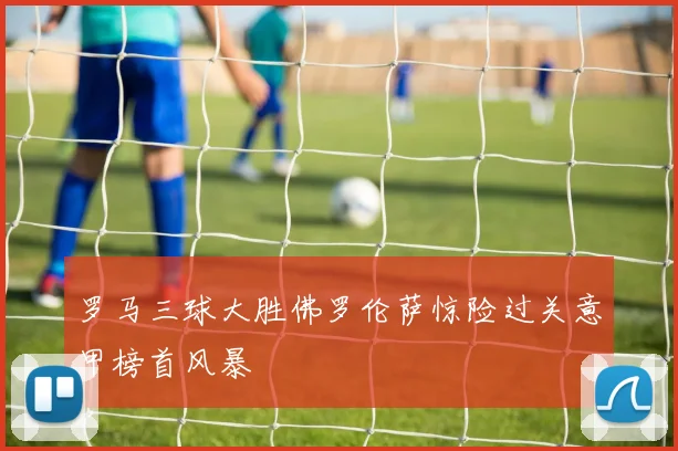 罗马三球大胜佛罗伦萨惊险过关意甲榜首风暴