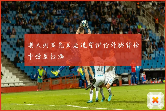 澳大利亚先丢后追霍伊伦外脚背传中强度拉满