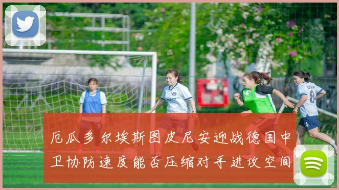厄瓜多尔埃斯图皮尼安迎战德国中卫协防速度能否压缩对手进攻空间