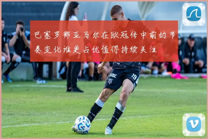巴塞罗那亚马尔在欧冠传中前的节奏变化谁更占优值得持续关注