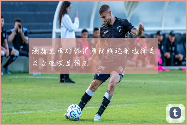 谢赫里面对佛得角防线远射选择是否合理深度预测