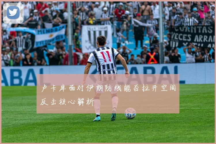 卢卡库面对伊朗防线能否拉开空间反击核心解析