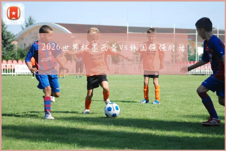 2026世界杯墨西哥vs韩国强强对话