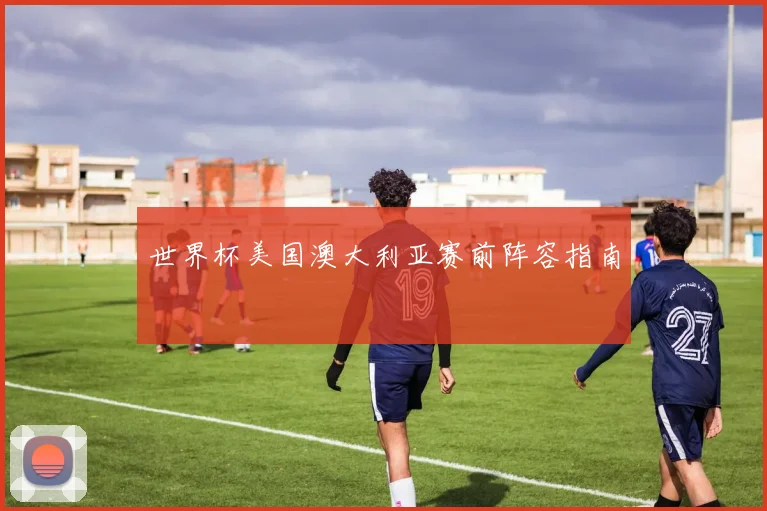 世界杯美国澳大利亚赛前阵容指南