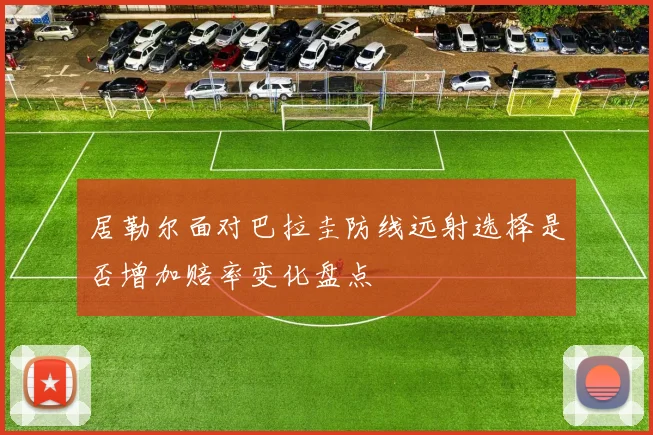 居勒尔面对巴拉圭防线远射选择是否增加赔率变化盘点