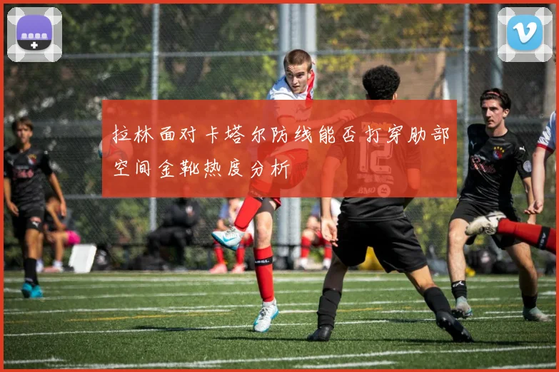 拉林面对卡塔尔防线能否打穿肋部空间金靴热度分析