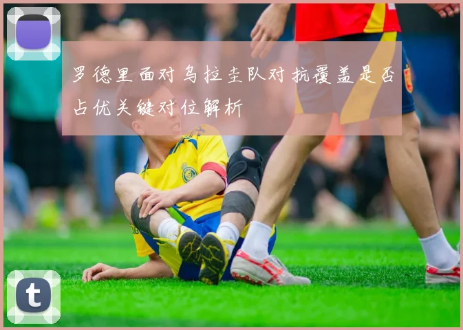 罗德里面对乌拉圭队对抗覆盖是否占优关键对位解析