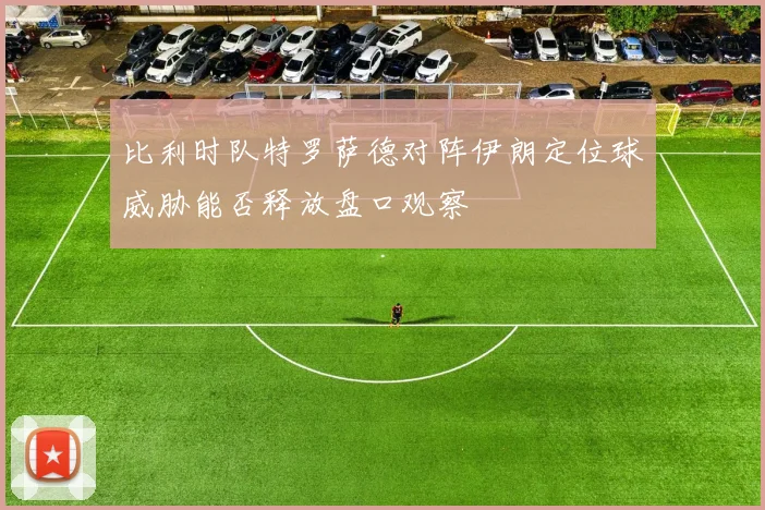 比利时队特罗萨德对阵伊朗定位球威胁能否释放盘口观察