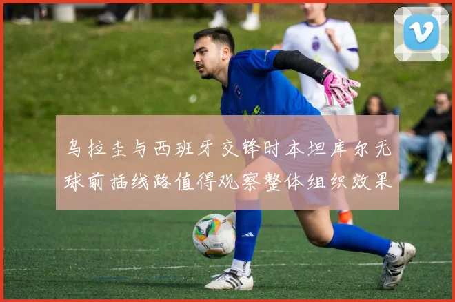 乌拉圭与西班牙交锋时本坦库尔无球前插线路值得观察整体组织效果