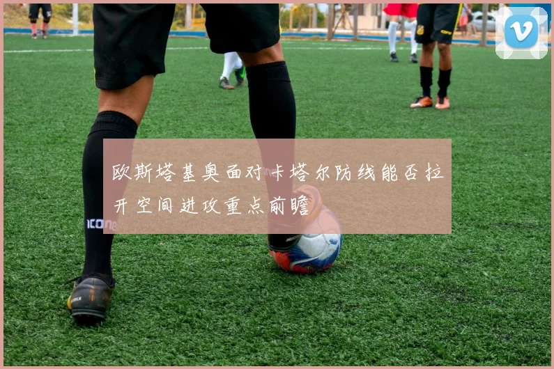 欧斯塔基奥面对卡塔尔防线能否拉开空间进攻重点前瞻