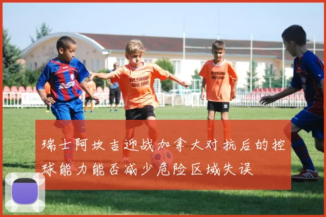 瑞士阿坎吉迎战加拿大对抗后的控球能力能否减少危险区域失误